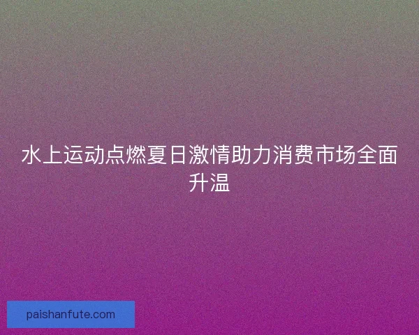 水上运动点燃夏日激情助力消费市场全面升温