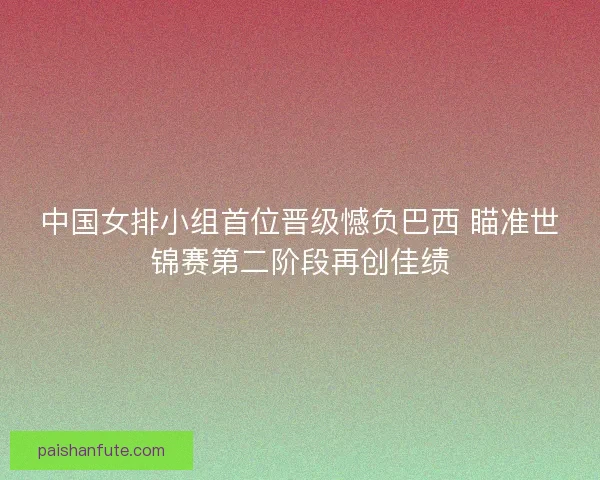 中国女排小组首位晋级憾负巴西 瞄准世锦赛第二阶段再创佳绩